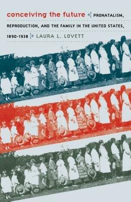 Conceiving the Future: Pronatalism, Reproduction, and the Family in the United States, 1890-1938 - Laura L. Lovett - cover