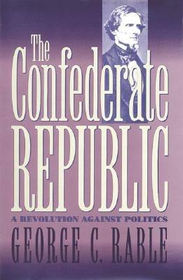 The Confederate Republic: A Revolution against Politics - George C. Rable - cover
