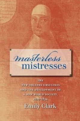 Masterless Mistresses: The New Orleans Ursulines and the Development of a New World Society, 1727-1834 - Emily Clark - cover
