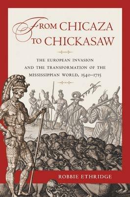 From Chicaza to Chickasaw: The European Invasion and the Transformation of the Mississippian World, 1540-1715 - Robbie Ethridge - cover