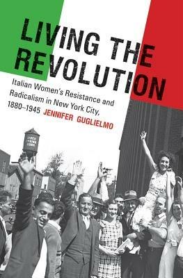 Living the Revolution: Italian Women's Resistance and Radicalism in New York City, 1880-1945 - Jennifer Guglielmo - cover