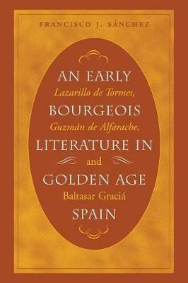 An Early Bourgeois Literature in Golden Age Spain: Lazarillo de Tormes, Guzman de Alfarache and Baltasar Gracian - Francisco J. Sanchez - cover
