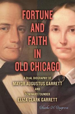 Fortune and Faith in Old Chicago: A Dual Biography of Mayor Augustus Garrett and Seminary Founder Eliza Clark Garrett - Charles H. Cosgrove - cover