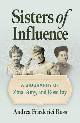 Sisters of Influence: A Biography of Zina, Amy, and Rose Fay - Andrea Friederici Ross - cover
