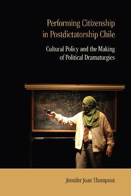 Performing Citizenship in Postdictatorship Chile: Cultural Policy and the Making of Political Dramaturgies - Jennifer Joan Thompson - cover