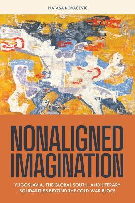 Nonaligned Imagination: Yugoslavia, the Global South, and Literary Solidarities Beyond the Cold War Blocs - Nataša Kovacevic - cover