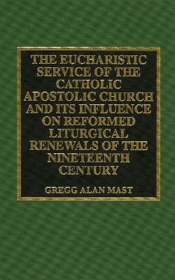 The Eucharistic Service of the Catholic Apostolic Church and Its Influence on: Reformed Liturgical Renewals of the Nineteenth Century - Gregg Alan Mast - cover