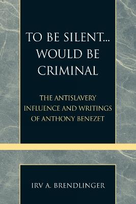 To Be Silent... Would be Criminal: The Antislavery Influence and Writings of Anthony Benezet - Irv A. Brendlinger - cover