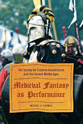 Medieval Fantasy as Performance: The Society for Creative Anachronism and the Current Middle Ages - Michael A. Cramer - cover