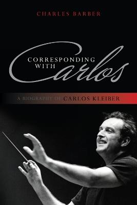 Corresponding with Carlos: A Biography of Carlos Kleiber - Charles Barber - cover