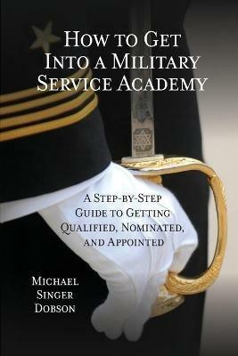 How to Get Into a Military Service Academy: A Step-by-Step Guide to Getting Qualified, Nominated, and Appointed - Michael Singer Dobson - cover