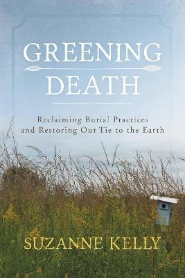 Greening Death: Reclaiming Burial Practices and Restoring Our Tie to the Earth - Suzanne Kelly - cover