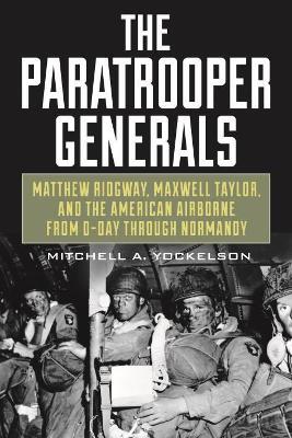The Paratrooper Generals: Matthew Ridgway, Maxwell Taylor, and the American Airborne from D-Day through Normandy - Mitchell Yockelson - cover