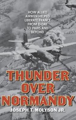 Thunder Over Normandy: How Allied Airmen Helped Liberate France from D-Day to Paris and Beyond - Joseph T. Molyson Jr. - cover