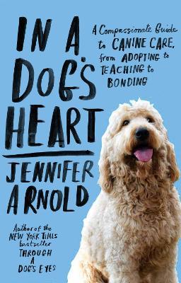 In a Dog's Heart: A Compassionate Guide to Canine Care, from Adopting to Teaching to Bonding - Jennifer Arnold - cover