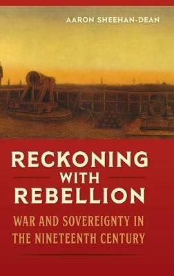 Reckoning with Rebellion: War and Sovereignty in the Nineteenth Century - Aaron Sheehan-Dean - cover