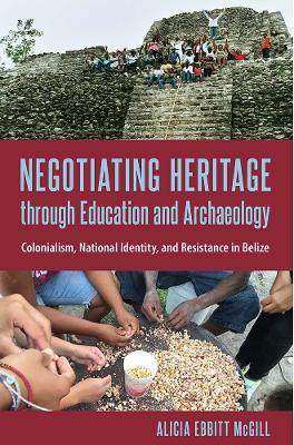 Negotiating Heritage through Education and Archaeology: Colonialism, National Identity, and Resistance in Belize - Alicia Ebbitt McGill - cover