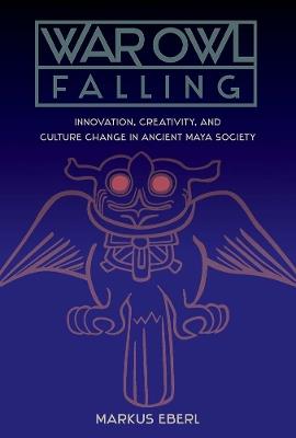 War Owl Falling: Innovation, Creativity, and Culture Change in Ancient Maya Society - Markus Eberl - cover