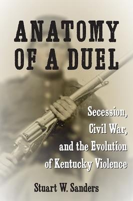 Anatomy of a Duel: Secession, Civil War, and the Evolution of Kentucky Violence - Stuart W. Sanders - cover