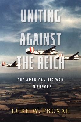 Uniting against the Reich: The American Air War in Europe - Luke W. Truxal,Robert M. Citino - cover