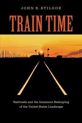Train Time: Railroads and the Imminent Reshaping of the United States Landscape - John R. Stilgoe - cover