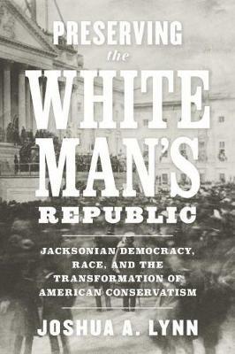Preserving the White Man's Republic: Jacksonian Democracy, Race, and the Transformation of American Conservatism - Joshua A. Lynn - cover