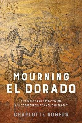 Mourning El Dorado: Literature and Extractivism in the Contemporary American Tropics - Charlotte Rogers - cover
