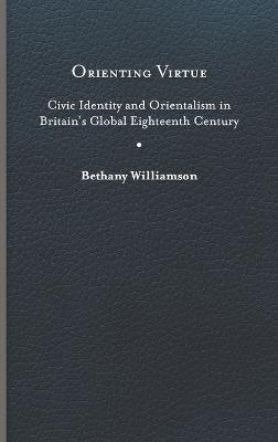Orienting Virtue: Civic Identity and Orientalism in Britain’s Global Eighteenth Century - Bethany Williamson - cover