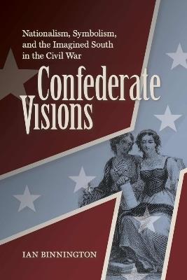 Confederate Visions: Nationalism, Symbolism, and the Imagined South in the Civil War - Ian Binnington - cover