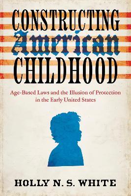 Constructing American Childhood: Age-Based Laws and the Illusion of Protection in the Early United States - Holly N. S. White - cover