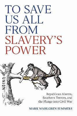 To Save Us All from Slavery's Power: Republican Alarms, Southern Terrors, and the Plunge Into Civil War - Mark Wahlgren Summers - cover