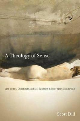 A Theology of Sense: John Updike, Embodiment, and Late Twentieth-Century American Literature - Scott Dill - cover