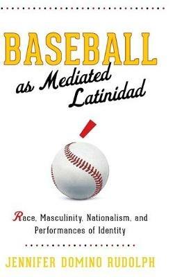 Baseball as Mediated Latinidad: Race, Masculinity, Nationalism, and Performances of Identity - Jennifer Domino Rudolph - cover