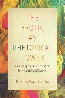 The Erotic as Rhetorical Power: Archives of Romantic Friendship Between Women Teachers - Pamela Vanhaitsma - cover