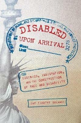 Disabled Upon Arrival: Eugenics, Immigration, and the Construction of Race and Disability - Jay Timothy Dolmage - cover
