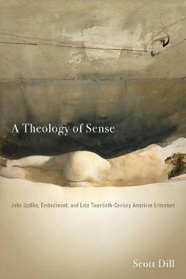 A Theology of Sense: John Updike, Embodiment, and Late Twentieth-Century American Literature - Scott Dill - cover