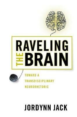 Raveling the Brain: Toward a Transdisciplinary Neurorhetoric - Jordynn Jack - cover