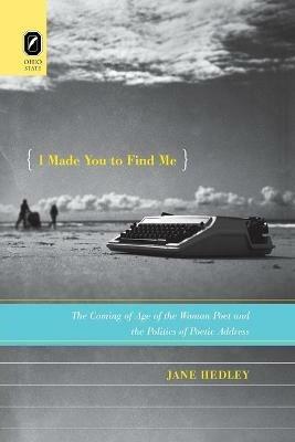 I Made You to Find Me: The Coming of Age of the Woman Poet and the Politics of Poetic Address - Jane Hedley - cover