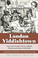 London Yiddishtown: East End Jewish Life in Yiddish Sketch and Story, 1930-1950: Selected Works of Katie Brown, A. M. Kaizer, and I. A. Lisky