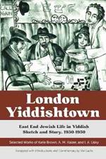 London Yiddishtown: East End Jewish Life in Yiddish Sketch and Story, 1930-1950: Selected Works of Katie Brown, A. M. Kaizer, and I. A. Lisky