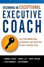 Becoming an Exceptional Executive Coach: Use Your Knowledge, Experience, and Intuition to Help Leaders Excel