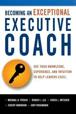 Becoming an Exceptional Executive Coach: Use Your Knowledge, Experience, and Intuition to Help Leaders Excel - Michael H. Frisch,Robert J. Lee,Karen L. Metzger - cover