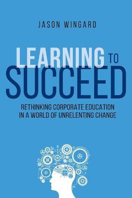 Learning to Succeed: Rethinking Corporate Education in a World of Unrelenting Change - Jason Wingard - cover