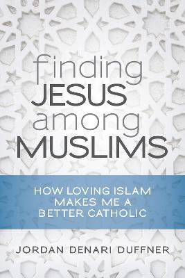 Finding Jesus among Muslims: How Loving Islam Makes Me a Better Catholic - Jordan Denari Duffner - cover