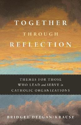 Together Through Reflection: Themes for Those Who Lead and Serve in Catholic Organizations - Bridget Deegan-Krause - cover