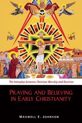 Praying and Believing in Early Christianity: The Interplay between Christian Worship and Doctrine - Maxwell E. Johnson - cover