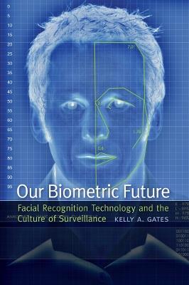 Our Biometric Future: Facial Recognition Technology and the Culture of Surveillance - Kelly A. Gates - cover