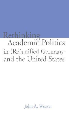 Re-thinking Academic Politics in (Re)unified Germany and the United States: Comparative Academic Politics & the Case of East German Historians - John A. Weaver - cover