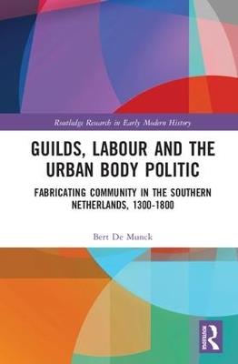 Guilds, Labour and the Urban Body Politic: Fabricating Community in the Southern Netherlands, 1300-1800 - Bert De Munck - cover