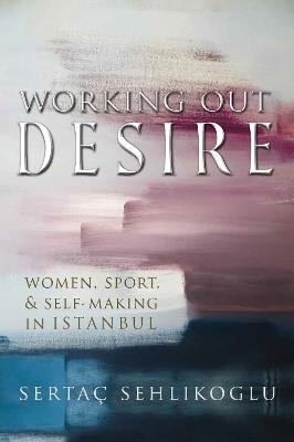 Working Out Desire: Women, Sport, and Self-Making in Istanbul - Sertaç Sehlikoglu - cover